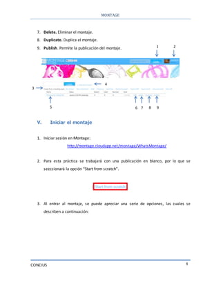 MONTAGE
CONCIUS 4
7. Delete. Eliminar el montaje.
8. Duplicate. Duplica el montaje.
9. Publish. Permite la publicación del montaje.
V. Iniciar el montaje
1. Iniciar sesión en Montage:
http://montage.cloudapp.net/montage/WhatsMontage/
2. Para esta práctica se trabajará con una publicación en blanco, por lo que se
seeccionará la opción “Start from scratch”.
3. Al entrar al montaje, se puede apreciar una serie de opciones, las cuales se
describen a continuación:
1 2
3
4
5 6 7 8 9
 