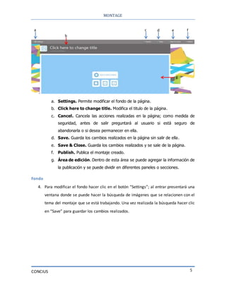 MONTAGE
CONCIUS 5
a. Settings. Permite modificar el fondo de la página.
b. Click here to change title. Modifica el titulo de la página.
c. Cancel. Cancela las acciones realizadas en la página; como medida de
seguridad, antes de salir preguntará al usuario si está seguro de
abandonarla o si desea permanecer en ella.
d. Save. Guarda los cambios realizados en la página sin salir de ella.
e. Save & Close. Guarda los cambios realizados y se sale de la página.
f. Publish. Publica el montaje creado.
g. Área de edición. Dentro de esta área se puede agregar la información de
la publicación y se puede dividir en diferentes paneles o secciones.
Fondo
4. Para modificar el fondo hacer clic en el botón “Settings”; al entrar presentará una
ventana donde se puede hacer la búsqueda de imágenes que se relacionen con el
tema del montaje que se está trabajando. Una vez realizada la búsqueda hacer clic
en “Save” para guardar los cambios realizados.
a
b
c d e f
g
 