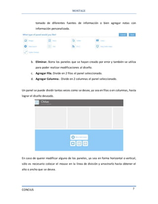MONTAGE
CONCIUS 7
tomado de diferentes fuentes de información o bien agregar notas con
información personalizada.
b. Eliminar. Borra los paneles que se hayan creado por error y también se utiliza
para poder realizar modificaciones al diseño.
c. Agregar Fila. Divide en 2 filas el panel seleccionado.
d. Agregar Columna.- Divide en 2 columnas el panel seleccionado.
Un panel se puede dividir tantas veces como se desee, ya sea en filas o en columnas, hasta
lograr el diseño deseado.
En caso de querer modificar alguno de los paneles, ya sea en forma horizontal o vertical,
sólo es necesario colocar el mouse en la línea de división y arrastrarlo hasta obtener el
alto o ancho que se desea.
 
