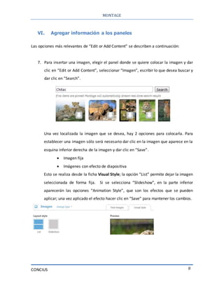 MONTAGE
CONCIUS 8
VI. Agregar información a los paneles
Las opciones más relevantes de “Edit or Add Content” se describen a continuación:
7. Para insertar una imagen, elegir el panel donde se quiere colocar la imagen y dar
clic en “Edit or Add Content”, seleccionar “Imagen”, escribir lo que desea buscar y
dar clic en “Search”.
Una vez localizada la imagen que se desea, hay 2 opciones para colocarla. Para
establecer una imagen sólo será necesario dar clic en la imagen que aparece en la
esquina inferior derecha de la imagen y dar clic en “Save”.
 Imagen fija
 Imágenes con efecto de diapositiva
Esto se realiza desde la ficha Visual Style; la opción “List” permite dejar la imagen
seleccionada de forma fija. Si se selecciona “Slideshow”, en la parte inferior
aparecerán las opciones “Animation Style”, que son los efectos que se pueden
aplicar; una vez aplicado el efecto hacer clic en “Save” para mantener los cambios.
 