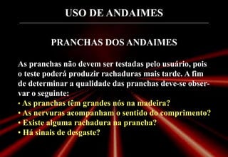 USO DE ANDAIMES
PRANCHAS DOS ANDAIMES
As pranchas não devem ser testadas pelo usuário, pois
o teste poderá produzir rachaduras mais tarde. A fim
de determinar a qualidade das pranchas deve-se obser-
var o seguinte:
• As pranchas têm grandes nós na madeira?
• As nervuras acompanham o sentido do comprimento?
• Existe alguma rachadura na prancha?
• Há sinais de desgaste?
 