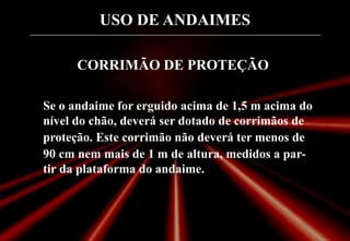 USO DE ANDAIMES
CORRIMÃO DE PROTEÇÃO
Se o andaime for erguido acima de 1,5 m acima do
nível do chão, deverá ser dotado de corrimãos de
proteção. Este corrimão não deverá ter menos de
90 cm nem mais de 1 m de altura, medidos a par-
tir da plataforma do andaime.
 