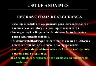 USO DE ANDAIMES
REGRAS GERAIS DE SEGURANÇA
• Caso seja montado um equipamento para içar cargas sobre o
o mesmo deve ser reforçado para suportar essa carga.
• Boa organização e limpeza da plataforma são fundamentais
para a segurança do trabalho.
• Qualquer trabalhador que execute tarefas em uma plataforma
deverá ser treinado no uso correto dos equipamentos.
• Em trabalhos sobre andaimes acima de 2 metros é obrigatório
o uso do cinto de segurança.
Obs. O cinto de segurança não pode ser fixado na estrutura do
andaime.
 