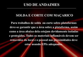 USO DE ANDAIMES
SOLDA E CORTE COM MAÇARICO
Para trabalhos de solda ou corte sobre plataformas
deve-se garantir que a área sobre a plataforma, assim
como a área abaixo dela estejam devidamente isoladas
e protegidas. Todos os materiais inflamáveis devem ser
removidos do local e o pessoal nas proximidades deve
estar usando EPIs adequados.
 