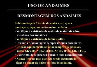 USO DE ANDAIMES
DESMONTAGEM DOS ANDAIMES
A desmontagem é tarefa de maior risco que a
montagem, logo, necessita maior cuidado.
• Verifique a existência de restos de materiais sobre
as tábuas dos andaimes.
• Verifique a existência de tábuas soltas.
• Realize a desmontagem sempre de cima para baixo.
• Utilizar equipamento auxiliar sempre que possível,
como SKYMUNCK, GUINDASTE, HYSTER, ETC...
• Usar cinto de segurança durante toda desmontagem.
• Nunca ficar no piso que está sendo desmontado,
ficar no andar de baixo ou fora do andaime.
 