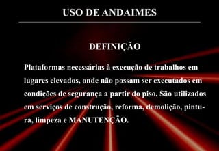 USO DE ANDAIMES
DEFINIÇÃO
Plataformas necessárias à execução de trabalhos em
lugares elevados, onde não possam ser executados em
condições de segurança a partir do piso. São utilizados
em serviços de construção, reforma, demolição, pintu-
ra, limpeza e MANUTENÇÃO.
 