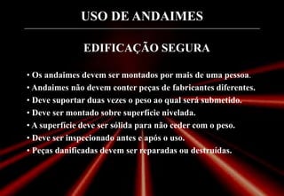 USO DE ANDAIMES
EDIFICAÇÃO SEGURA
• Os andaimes devem ser montados por mais de uma pessoa.
• Andaimes não devem conter peças de fabricantes diferentes.
• Deve suportar duas vezes o peso ao qual será submetido.
• Deve ser montado sobre superfície nivelada.
• A superfície deve ser sólida para não ceder com o peso.
• Deve ser inspecionado antes e após o uso.
• Peças danificadas devem ser reparadas ou destruídas.
 