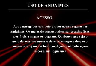 USO DE ANDAIMES
ACESSO
Aos empregados compete prover acesso seguro aos
andaimes. Os meios de acesso podem ser escadas fixas,
portáteis, rampas ou degraus. Qualquer que seja o
meio de acesso o usuário deve estar seguro de que os
mesmos estejam em boas condições e não ofereçam
riscos a sua segurança.
 