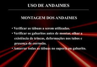 USO DE ANDAIMES
MONTAGEM DOS ANDAIMES
• Verificar as tábuas a serem utilizadas.
• Verificar os gabaritos antes de montar, olhar a
existência de trincas, deformações nos tubos e
presença de corrosão.
• Amarrar todas as tábuas no suporte ou gabarito.
 