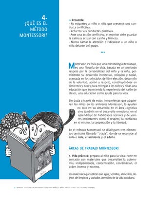 8 | MANUAL DE ESTIMULACION MONTESSORI PARA NIÑOS Y NIÑAS PREESCOLARES DE COLONIAS URBANAS
>> Recuerda:
· No etiquetes al niño o niña que presente una con-
ducta conﬂictiva.
· Refuerza sus conductas positivas.
· Ante una acción conﬂictiva, el monitor debe guardar
la calma y actuar con cariño y ﬁrmeza.
· Nunca llamar la atención o ridiculizar a un niño o
niña delante del grupo.
***
Montessori es más que una metodología de trabajo,
es una ﬁlosofía de vida, basada en un profundo
respeto por la personalidad del niño y la niña, per-
mitiendo su desarrollo intelectual, psíquico y social,
asentada en los principios de libre elección, desarrollo
de la voluntad, acción y respeto, constituyéndose en
cimientos y bases para entregar a los niños y niñas una
educación que transcienda la experiencia del salón de
clases, una educación como ayuda para la vida.
Sin duda a través de estas herramientas que adquie-
ren los niños en los ambiente Montessori, lo ayudan
no sólo en su desarrollo en el área cognitiva
sino también en el desarrollo emocional en el
aprendizaje de habilidades sociales y de valo-
res importantes como el respeto, la conﬁanza
en si mismo, la cooperación y la libertad.
En el método Montessori se distinguen tres elemen-
tos centrales llamado “triada”, donde se reconoce al
niño o niña, el ambiente y el adulto.
ÁREAS DE TRABAJO MONTESSORI
1. Vida práctica: prepara al niño para la vida. Pone en
contacto con materiales que desarrollan la autono-
mía, independencia, concentración, coordinación, el
orden interno y externo.
Losmaterialesqueutilizansonagua,semillas,alimentos,ob-
jetos de limpieza y variados utensilios de la vida cotidiana.
4.
¿QUÉ ES EL
MÉTODO
MONTESSORI?
en
En el
tos ce
niño o
ÁREA
1. Vidd
contac
mím a, i
ordeen
Losma
jetos d
 