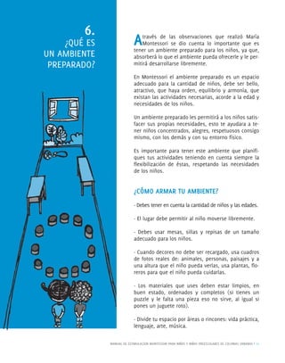 MANUAL DE ESTIMULACION MONTESSORI PARA NIÑOS Y NIÑAS PREESCOLARES DE COLONIAS URBANAS | 11
Através de las observaciones que realizó María
Montessori se dio cuenta lo importante que es
tener un ambiente preparado para los niños, ya que,
absorberá lo que el ambiente pueda ofrecerle y le per-
mitirá desarrollarse libremente.
En Montessori el ambiente preparado es un espacio
adecuado para la cantidad de niños, debe ser bello,
atractivo, que haya orden, equilibrio y armonía, que
existan las actividades necesarias, acorde a la edad y
necesidades de los niños.
Un ambiente preparado les permitirá a los niños satis-
facer sus propias necesidades, esto te ayudara a te-
ner niños concentrados, alegres, respetuosos consigo
mismo, con los demás y con su entorno físico.
Es importante para tener este ambiente que planiﬁ-
ques tus actividades teniendo en cuenta siempre la
ﬂexibilización de éstas, respetando las necesidades
de los niños.
¿CÓMO ARMAR TU AMBIENTE?
· Debes tener en cuenta la cantidad de niños y las edades.
· El lugar debe permitir al niño moverse libremente.
· Debes usar mesas, sillas y repisas de un tamaño
adecuado para los niños.
· Cuando decores no debe ser recargado, usa cuadros
de fotos reales de: animales, personas, paisajes y a
una altura que el niño pueda verlas, usa plantas, ﬂo-
reros para que el niño pueda cuidarlas.
· Los materiales que uses deben estar limpios, en
buen estado, ordenados y completos (si tienes un
puzzle y le falta una pieza eso no sirve, al igual si
pones un juguete roto).
· Divide tu espacio por áreas o rincones: vida práctica,
lenguaje, arte, música.
6.
¿QUÉ ES
UN AMBIENTE
PREPARADO?
 