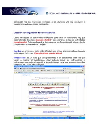 .

calificación y/o las respuestas correctas a los alumnos una vez concluido el
cuestionario. Además posee calificación.



Creación y configuración de un cuestionario

Como para todas las actividades en Moodle, para crear un cuestionario hay que
pasar al modo de edición (activar edición) y seleccionar de la lista de actividades
(cuestionario). Esto nos llevará al formulario de configuración del mismo, donde
completaremos una serie de campos:


Nombre: es el nombre, corto e identificativo, con el que aparecerá el cuestionario
en la página del curso. Ejemplo primer parcial virtual

Introducción: es un texto que será presentado a los estudiantes cada vez que
vayan a realizar el cuestionario. Aquí debería incluir las instrucciones e
indicaciones que quiera transmitir a los estudiantes para que se enfrenten a las
preguntas sin dudas metodológicas.
 