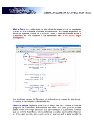 .




Abrir y Cerrar: es posible definir un intervalo de tiempo en el que los estudiantes
pueden acceder e intentar completar el cuestionario. Aquí puede especificar las
fechas de apertura y cierre de la actividad. Antes o después de estas fechas el
cuestionario no será accesible a los estudiantes. Ojo a los plazos según
cronograma




Los siguientes campos del formulario controlan cómo se regulan los intentos de
completar el cuestionario por los estudiantes.

Límite de tiempo: Es posible especificar un tiempo total para contestar a todas las
preguntas del cuestionario. Normalmente este límite está fijado y los estudiantes
deben tomarse el tiempo estipulado que para contestar al cuestionario a menos
que se termine lo contrario. En circunstancias concretas es deseable establecer
un límite (por ejemplo, para usarlo como un examen real, o para ejercitar la
 