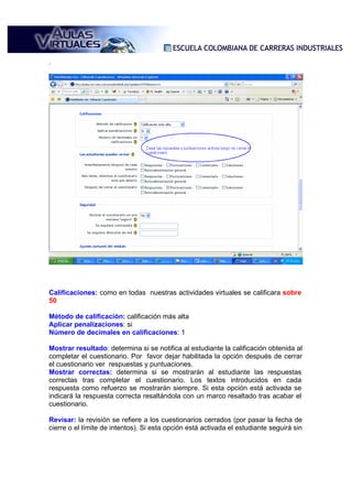 .




Calificaciones: como en todas nuestras actividades virtuales se calificara sobre
50

Método de calificación: calificación más alta
Aplicar penalizaciones: si
Número de decimales en calificaciones: 1

Mostrar resultado: determina si se notifica al estudiante la calificación obtenida al
completar el cuestionario. Por favor dejar habilitada la opción después de cerrar
el cuestionario ver respuestas y puntuaciones.
Mostrar correctas: determina si se mostrarán al estudiante las respuestas
correctas tras completar el cuestionario. Los textos introducidos en cada
respuesta como refuerzo se mostrarán siempre. Si esta opción está activada se
indicará la respuesta correcta resaltándola con un marco resaltado tras acabar el
cuestionario.

Revisar: la revisión se refiere a los cuestionarios cerrados (por pasar la fecha de
cierre o el límite de intentos). Si esta opción está activada el estudiante seguirá sin
 