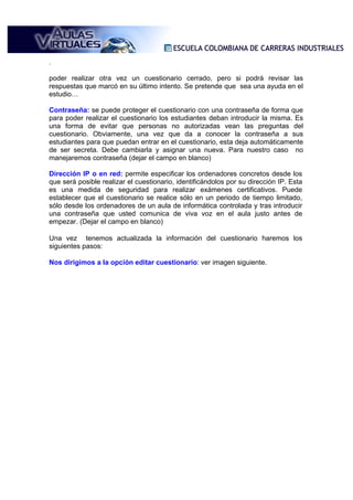 .

poder realizar otra vez un cuestionario cerrado, pero si podrá revisar las
respuestas que marcó en su último intento. Se pretende que sea una ayuda en el
estudio…

Contraseña: se puede proteger el cuestionario con una contraseña de forma que
para poder realizar el cuestionario los estudiantes deban introducir la misma. Es
una forma de evitar que personas no autorizadas vean las preguntas del
cuestionario. Obviamente, una vez que da a conocer la contraseña a sus
estudiantes para que puedan entrar en el cuestionario, esta deja automáticamente
de ser secreta. Debe cambiarla y asignar una nueva. Para nuestro caso no
manejaremos contraseña (dejar el campo en blanco)

Dirección IP o en red: permite especificar los ordenadores concretos desde los
que será posible realizar el cuestionario, identificándolos por su dirección IP. Esta
es una medida de seguridad para realizar exámenes certificativos. Puede
establecer que el cuestionario se realice sólo en un periodo de tiempo limitado,
sólo desde los ordenadores de un aula de informática controlada y tras introducir
una contraseña que usted comunica de viva voz en el aula justo antes de
empezar. (Dejar el campo en blanco)
 
Una vez tenemos actualizada la información del cuestionario haremos los
siguientes pasos:

Nos dirigimos a la opción editar cuestionario: ver imagen siguiente.
 