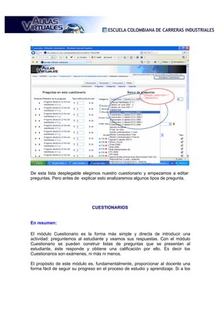 .




De esta lista desplegable elegimos nuestro cuestionario y empezamos a editar
preguntas. Pero antes de explicar esto analizaremos algunos tipos de pregunta.




                               CUESTIONARIOS


En resumen:

El módulo Cuestionario es la forma más simple y directa de introducir una
actividad: preguntemos al estudiante y veamos sus respuestas. Con el módulo
Cuestionario se pueden construir listas de preguntas que se presentan al
estudiante, éste responde y obtiene una calificación por ello. Es decir los
Cuestionarios son exámenes, ni más ni menos.

El propósito de este módulo es, fundamentalmente, proporcionar al docente una
forma fácil de seguir su progreso en el proceso de estudio y aprendizaje. Si a los
 