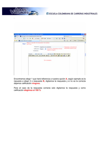.




Encontramos elegir 1 que hará referencia a nuestra opción A, según ejemplo es la
repuesta a elegir 2 o respuesta B, digitamos la respuesta y si no es la correcta
dejamos calificación ninguno.

Para el caso de la respuesta correcta solo digitamos la respuesta y como
calificación elegimos el 100 %
 