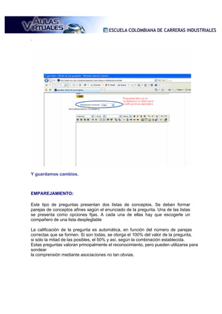 .




Y guardamos cambios.



EMPAREJAMIENTO:

Este tipo de preguntas presentan dos listas de conceptos. Se deben formar
parejas de conceptos afines según el enunciado de la pregunta. Una de las listas
se presenta como opciones fijas. A cada una de ellas hay que escogerle un
compañero de una lista despleglable

La calificación de la pregunta es automática, en función del número de parejas
correctas que se formen. Si son todas, se otorga el 100% del valor de la pregunta,
si sólo la mitad de las posibles, el 50% y así, según la combinación establecida.
Estas preguntas valoran principalmente el reconocimiento, pero pueden utilizarse para
sondear
la comprensión mediante asociaciones no tan obvias.
 