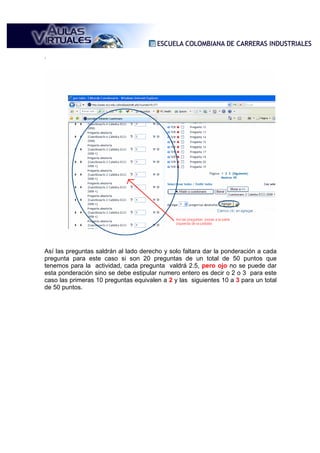 .




Así las preguntas saldrán al lado derecho y solo faltara dar la ponderación a cada
pregunta para este caso si son 20 preguntas de un total de 50 puntos que
tenemos para la actividad, cada pregunta valdrá 2.5, pero ojo no se puede dar
esta ponderación sino se debe estipular numero entero es decir o 2 o 3 para este
caso las primeras 10 preguntas equivalen a 2 y las siguientes 10 a 3 para un total
de 50 puntos.
 