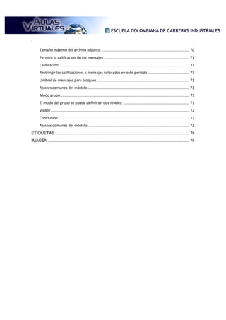 .

       Tamaño máximo del archivo adjunto: ...................................................................................... 70
       Permitir la calificación de los mensajes .................................................................................... 71
       Calificación: ............................................................................................................................... 71
       Restringir las calificaciones a mensajes colocados en este período ......................................... 71
       Umbral de mensajes para bloqueo ........................................................................................... 71
       Ajustes comunes del módulo .................................................................................................... 71
       Modo grupo............................................................................................................................... 71
       El modo del grupo se puede definir en dos niveles: ................................................................. 71
       Visible ........................................................................................................................................ 72
       Conclusión: ................................................................................................................................ 72
       Ajustes comunes del módulo: ................................................................................................... 72
ETIQUETAS .................................................................................................................................... 76
IMAGEN ........................................................................................................................................... 79
 