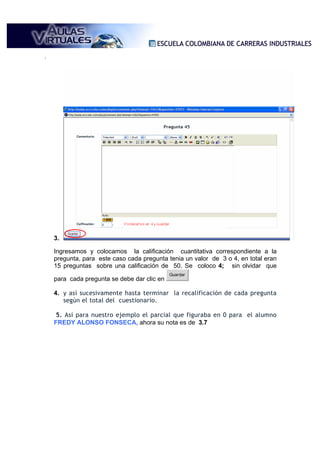 .




    3.

    Ingresamos y colocamos la calificación cuantitativa correspondiente a la
    pregunta, para este caso cada pregunta tenia un valor de 3 o 4, en total eran
    15 preguntas sobre una calificación de 50. Se coloco 4; sin olvidar que
                                             Guardar
    para cada pregunta se debe dar clic en

    4. y así sucesivamente hasta terminar la recalificación de cada pregunta
       según el total del cuestionario.

     5. Así para nuestro ejemplo el parcial que figuraba en 0 para el alumno
    FREDY ALONSO FONSECA, ahora su nota es de 3.7
 