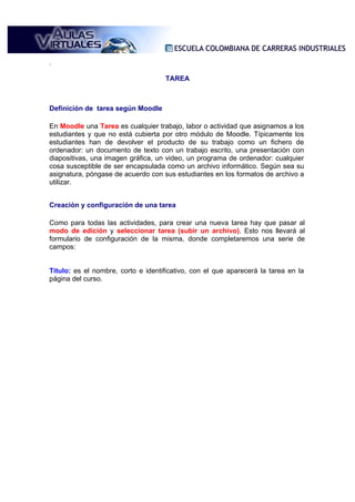 .

                                    TAREA



Definición de tarea según Moodle

En Moodle una Tarea es cualquier trabajo, labor o actividad que asignamos a los
estudiantes y que no está cubierta por otro módulo de Moodle. Típicamente los
estudiantes han de devolver el producto de su trabajo como un fichero de
ordenador: un documento de texto con un trabajo escrito, una presentación con
diapositivas, una imagen gráfica, un video, un programa de ordenador: cualquier
cosa susceptible de ser encapsulada como un archivo informático. Según sea su
asignatura, póngase de acuerdo con sus estudiantes en los formatos de archivo a
utilizar.


Creación y configuración de una tarea

Como para todas las actividades, para crear una nueva tarea hay que pasar al
modo de edición y seleccionar tarea (subir un archivo). Esto nos llevará al
formulario de configuración de la misma, donde completaremos una serie de
campos:


Título: es el nombre, corto e identificativo, con el que aparecerá la tarea en la
página del curso.
 