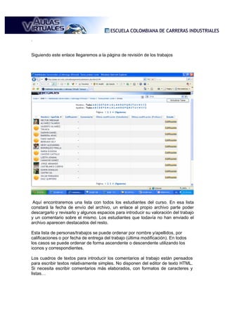 .


Siguiendo este enlace llegaremos a la página de revisión de los trabajos




 Aquí encontraremos una lista con todos los estudiantes del curso. En esa lista
constará la fecha de envío del archivo, un enlace al propio archivo parte poder
descargarlo y revisarlo y algunos espacios para introducir su valoración del trabajo
y un comentario sobre el mismo. Los estudiantes que todavía no han enviado el
archivo aparecen destacados del resto.

Esta lista de personas/trabajos se puede ordenar por nombre y/apellidos, por
calificaciones o por fecha de entrega del trabajo (última modificación). En todos
los casos se puede ordenar de forma ascendente o descendente utilizando los
iconos y correspondientes.

Los cuadros de textos para introducir los comentarios al trabajo están pensados
para escribir textos relativamente simples. No disponen del editor de texto HTML.
Si necesita escribir comentarios más elaborados, con formatos de caracteres y
listas…
 