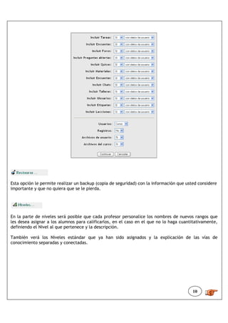 Esta opción le permite realizar un backup (copia de seguridad) con la información que usted considere
importante y que no quiera que se le pierda.




En la parte de niveles será posible que cada profesor personalice los nombres de nuevos rangos que
les desea asignar a los alumnos para calificarlos, en el caso en el que no lo haga cuantitativamente,
definiendo el Nivel al que pertenece y la descripción.

También verá los Niveles estándar que ya han sido asignados y la explicación de las vías de
conocimiento separadas y conectadas.




                                                                                         10
 