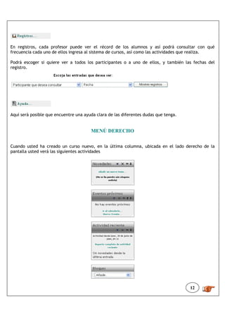 En registros, cada profesor puede ver el récord de los alumnos y así podrá consultar con qué
frecuencia cada uno de ellos ingresa al sistema de cursos, así como las actividades que realiza.

Podrá escoger si quiere ver a todos los participantes o a uno de ellos, y también las fechas del
registro.




Aquí será posible que encuentre una ayuda clara de las diferentes dudas que tenga.


                                       MENÚ DERECHO

Cuando usted ha creado un curso nuevo, en la última columna, ubicada en el lado derecho de la
pantalla usted verá las siguientes actividades




                                                                                     12
 