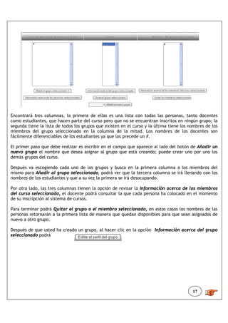 Encontrará tres columnas, la primera de ellas es una lista con todas las personas, tanto docentes
como estudiantes, que hacen parte del curso pero que no se encuentran inscritos en ningún grupo; la
segunda tiene la lista de todos los grupos que existen en el curso y la última tiene los nombres de los
miembros del grupo seleccionado en la columna de la mitad. Los nombres de los docentes son
fácilmente diferenciables de los estudiantes ya que los precede un #.

El primer paso que debe realizar es escribir en el campo que aparece al lado del botón de Añadir un
nuevo grupo el nombre que desea asignar al grupo que está creando; puede crear uno por uno los
demás grupos del curso.

Después va escogiendo cada uno de los grupos y busca en la primera columna a los miembros del
mismo para Añadir al grupo seleccionado, podrá ver que la tercera columna se irá llenando con los
nombres de los estudiantes y que a su vez la primera se irá desocupando.

Por otro lado, las tres columnas tienen la opción de revisar la Información acerca de los miembros
del curso seleccionado, el docente podrá consultar la que cada persona ha colocado en el momento
de su inscripción al sistema de cursos.

Para terminar podrá Quitar el grupo o el miembro seleccionado, en estos casos los nombres de las
personas retornarán a la primera lista de manera que quedan disponibles para que sean asignados de
nuevo a otro grupo.

Después de que usted ha creado un grupo, al hacer clic en la opción Información acerca del grupo
seleccionado podrá




                                                                                          17
 