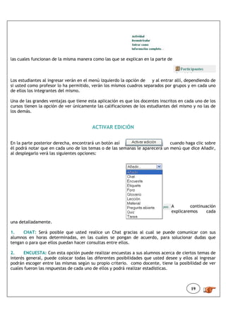 las cuales funcionan de la misma manera como las que se explican en la parte de



Los estudiantes al ingresar verán en el menú izquierdo la opción de  y al entrar allí, dependiendo de
si usted como profesor lo ha permitido, verán los mismos cuadros separados por grupos y en cada uno
de ellos los integrantes del mismo.

Una de las grandes ventajas que tiene esta aplicación es que los docentes inscritos en cada uno de los
cursos tienen la opción de ver únicamente las calificaciones de los estudiantes del mismo y no las de
los demás.


                                        ACTIVAR EDICIÓN


En la parte posterior derecha, encontrará un botón así                       cuando haga clic sobre
él podrá notar que en cada uno de los temas o de las semanas le aparecerá un menú que dice Añadir,
al desplegarlo verá las siguientes opciones:




                                                                                A        continuación
                                                                                explicaremos     cada

una detalladamente.

1.    CHAT: Será posible que usted realice un Chat gracias al cual se puede comunicar con sus
alumnos en horas determinadas, en las cuales se pongan de acuerdo, para solucionar dudas que
tengan o para que ellos puedan hacer consultas entre ellos.

2.     ENCUESTA: Con esta opción puede realizar encuestas a sus alumnos acerca de ciertos temas de
interés general, puede colocar todas las diferentes posibilidades que usted desee y ellos al ingresar
podrán escoger entre las mismas según su propio criterio. como docente, tiene la posibilidad de ver
cuales fueron las respuestas de cada uno de ellos y podrá realizar estadísticas.



                                                                                         19
 
