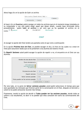 Ahora haga clic en la opción de Subir un archivo




Al hacer clic en Examinar podrá navegar en todos los archivos que en el momento tenga instalados en
su computador y con ello podrá elegir aquel que desee añadir, cuando haya terminado dicho
procedimiento     podrá Subir el archivo y así verá que ya ha quedado el archivo en el
curso.


                                                   CHAT


Al escoger la opción del Chat tendrá una pantalla como el que verá a continuación

En la opción Próxima hora de Chat, es posible escoger el día y la hora en las cuales va a estar en
línea para solucionar dudas que se les presenten a los alumnos de manera virtual.

En Repetir Sesiones usted podrá escoger la opción de repetir o no, el encuentro en el Chat con sus
alumnos.




Por otro lado, en la parte de Salvar sesiones pasadas usted podrá seleccionar el tiempo para que
sean guardados los mensajes que hicieron parte de la conversación en el Chat, después se borrarán y
usted no los podrá almacenar durante más tiempo.

Finalmente, tendrá la opción de decidir si Todos pueden ver las sesiones pasadas, donde todos se
refiere a los estudiantes, es decir si es posible que ellos consulten de nuevo las conversaciones del
Chat.




                                                                                        22
 