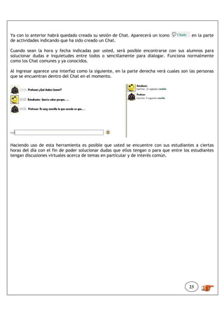 Ya con lo anterior habrá quedado creada su sesión de Chat. Aparecerá un icono            en la parte
de actividades indicando que ha sido creado un Chat.

Cuando sean la hora y fecha indicadas por usted, será posible encontrarse con sus alumnos para
solucionar dudas e inquietudes entre todos o sencillamente para dialogar. Funciona normalmente
como los Chat comunes y ya conocidos.

Al ingresar aparece una interfaz como la siguiente, en la parte derecha verá cuales son las personas
que se encuentran dentro del Chat en el momento.




Haciendo uso de esta herramienta es posible que usted se encuentre con sus estudiantes a ciertas
horas del día con el fin de poder solucionar dudas que ellos tengan o para que entre los estudiantes
tengan discusiones virtuales acerca de temas en particular y de interés común.




                                                                                        23
 