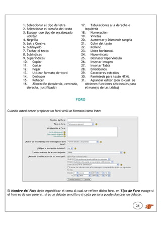 1. Seleccionar el tipo de letra            17.   Tabulaciones a la derecha e
          2. Seleccionar el tamaño del texto           izquierda
          3. Escoger que tipo de encabezado          18.   Numeración
             utilizar                                19.   Viñetas
          4. Negrilla                                20.   Aumentar y Disminuir sangría
          5. Letra Cursiva                           21.   Color del texto
          6. Subrayado                               22.   Relleno
          7. Tachar el texto                         23.   Línea horizontal
          8. Subíndices                              24.   Hipervínculo
          9. Superíndices                            25.   Deshacer hipervínculo
          10.     Copiar                             26.   Insertar Imagen
          11.     Cortar                             27.   Insertar Tabla
          12.     Pegar                              28.   Emoticonos
          13.     Utilizar formato de word           29.   Caracteres extraños
          14.     Deshacer                           30.   Paréntesis para texto HTML
          15.     Rehacer                            31.   Agrandar editor (con lo cual se
          16.     Alineación (Izquierda, centrado,     obtienen funciones adicionales para
             derecha, justificado)                     el manejo de las tablas)


                                                FORO


Cuando usted desee proponer un foro verá un formato como éste:




El Nombre del Foro debe especificar el tema al cual se refiere dicho foro, en Tipo de Foro escoge si
el foro es de uso general, si es un debate sencillo o si cada persona puede plantear un debate.


                                                                                             26
 