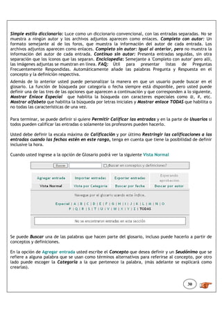 Simple estilo diccionario: Luce como un diccionario convencional, con las entradas separadas. No se
muestra a ningún autor y los archivos adjuntos aparecen como enlaces. Completo con autor: Un
formato semejante al de los foros, que muestra la información del autor de cada entrada. Los
archivos adjuntos aparecen como enlaces. Completo sin autor: Igual al anterior, pero no muestra la
información del autor de cada entrada. Continuo sin autor: Presenta entradas seguidas, sin otra
separación que los íconos que las separan. Enciclopedia: Semejante a 'Completo con autor' pero allí,
las imágenes adjuntas se muestran en línea. FAQ: Útil para presentar listas de Preguntas
Frecuentemente Respondidas. Automáticamente añade las palabras Pregunta y Respuesta en el
concepto y la definición respectiva.
Además de lo anterior usted puede personalizar la manera en que un usuario puede buscar en el
glosario. La función de búsqueda por categoría o fecha siempre está disponible, pero usted puede
definir una de las tres de las opciones que aparecen a continuación y que corresponden a lo siguiente,
Mostrar Enlace Especial que habilita la búsqueda con caracteres especiales como @, #, etc.
Mostrar alfabeto que habilita la búsqueda por letras iniciales y Mostrar enlace TODAS que habilita o
no todas las características de una vez.

Para terminar, se puede definir si quiere Permitir Calificar las entradas y en la parte de Usuarios si
todos pueden calificar las entradas o solamente los profesores pueden hacerlo.

Usted debe definir la escala máxima de Calificación y por último Restringir las calificaciones a las
entradas cuando las fechas estén en este rango, tenga en cuenta que tiene la posibilidad de definir
inclusive la hora.

Cuando usted ingrese a la opción de Glosario podrá ver la siguiente Vista Normal




Se puede Buscar una de las palabras que hacen parte del glosario, incluso puede hacerlo a partir de
conceptos y definiciones.

En la opción de Agregar entrada usted escribe el Concepto que desea definir y un Seudónimo que se
refiere a alguna palabra que se usan como términos alternativos para referirse al concepto, por otro
lado puede escoger la Categoría a la que pertenece la palabra, (más adelante se explicará como
crearlas).


                                                                                         30
 