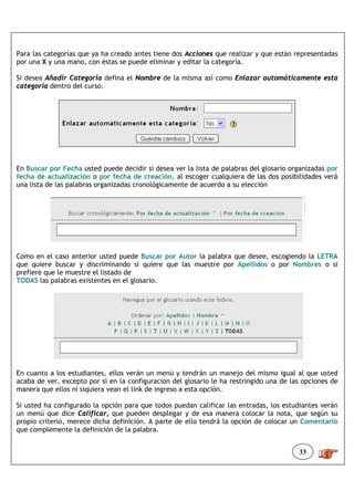 Para las categorías que ya ha creado antes tiene dos Acciones que realizar y que están representadas
por una X y una mano, con éstas se puede eliminar y editar la categoría.

Si desea Añadir Categoría defina el Nombre de la misma así como Enlazar automáticamente esta
categoría dentro del curso.




En Buscar por Fecha usted puede decidir si desea ver la lista de palabras del glosario organizadas por
fecha de actualización o por fecha de creación, al escoger cualquiera de las dos posibilidades verá
una lista de las palabras organizadas cronológicamente de acuerdo a su elección




Como en el caso anterior usted puede Buscar por Autor la palabra que desee, escogiendo la LETRA
que quiere buscar y discriminando si quiere que las muestre por Apellidos o por Nombres o si
prefiere que le muestre el listado de
TODAS las palabras existentes en el glosario.




En cuanto a los estudiantes, ellos verán un menú y tendrán un manejo del mismo igual al que usted
acaba de ver, excepto por si en la configuración del glosario le ha restringido una de las opciones de
manera que ellos ni siquiera vean el link de ingreso a esta opción.

Si usted ha configurado la opción para que todos puedan calificar las entradas, los estudiantes verán
un menú que dice Calificar, que pueden desplegar y de esa manera colocar la nota, que según su
propio criterio, merece dicha definición. A parte de ello tendrá la opción de colocar un Comentario
que complemente la definición de la palabra.


                                                                                         33
 
