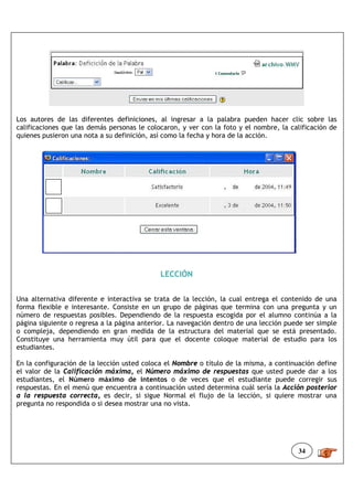 Los autores de las diferentes definiciones, al ingresar a la palabra pueden hacer clic sobre las
calificaciones que las demás personas le colocaron, y ver con la foto y el nombre, la calificación de
quienes pusieron una nota a su definición, así como la fecha y hora de la acción.




                                             LECCIÓN


Una alternativa diferente e interactiva se trata de la lección, la cual entrega el contenido de una
forma flexible e interesante. Consiste en un grupo de páginas que termina con una pregunta y un
número de respuestas posibles. Dependiendo de la respuesta escogida por el alumno continúa a la
página siguiente o regresa a la página anterior. La navegación dentro de una lección puede ser simple
o compleja, dependiendo en gran medida de la estructura del material que se está presentado.
Constituye una herramienta muy útil para que el docente coloque material de estudio para los
estudiantes.

En la configuración de la lección usted coloca el Nombre o título de la misma, a continuación define
el valor de la Calificación máxima, el Número máximo de respuestas que usted puede dar a los
estudiantes, el Número máximo de intentos o de veces que el estudiante puede corregir sus
respuestas. En el menú que encuentra a continuación usted determina cuál sería la Acción posterior
a la respuesta correcta, es decir, si sigue Normal el flujo de la lección, si quiere mostrar una
pregunta no respondida o si desea mostrar una no vista.




                                                                                        34
 