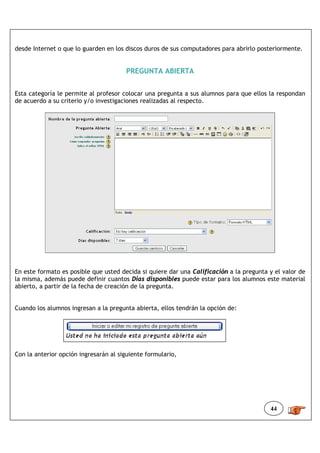 desde Internet o que lo guarden en los discos duros de sus computadores para abrirlo posteriormente.


                                       PREGUNTA ABIERTA


Esta categoría le permite al profesor colocar una pregunta a sus alumnos para que ellos la respondan
de acuerdo a su criterio y/o investigaciones realizadas al respecto.




En este formato es posible que usted decida si quiere dar una Calificación a la pregunta y el valor de
la misma, además puede definir cuantos Días disponibles puede estar para los alumnos este material
abierto, a partir de la fecha de creación de la pregunta.


Cuando los alumnos ingresan a la pregunta abierta, ellos tendrán la opción de:




Con la anterior opción ingresarán al siguiente formulario,




                                                                                         44
 