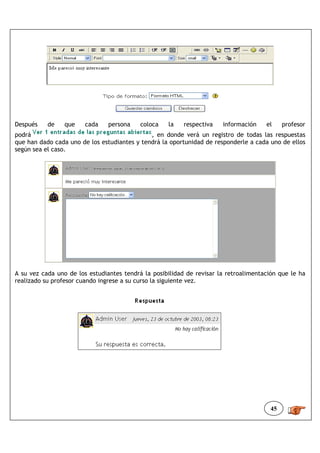 Después    de    que    cada    persona    coloca   la    respectiva   información    el     profesor
podrá                                         , en donde verá un registro de todas las respuestas
que han dado cada uno de los estudiantes y tendrá la oportunidad de responderle a cada uno de ellos
según sea el caso.




A su vez cada uno de los estudiantes tendrá la posibilidad de revisar la retroalimentación que le ha
realizado su profesor cuando ingrese a su curso la siguiente vez.




                                                                                        45
 