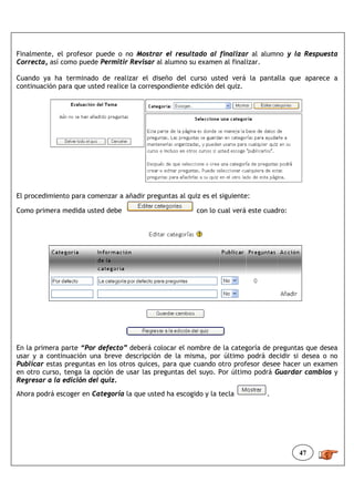 Finalmente, el profesor puede o no Mostrar el resultado al finalizar al alumno y la Respuesta
Correcta, así como puede Permitir Revisar al alumno su examen al finalizar.

Cuando ya ha terminado de realizar el diseño del curso usted verá la pantalla que aparece a
continuación para que usted realice la correspondiente edición del quiz.




El procedimiento para comenzar a añadir preguntas al quiz es el siguiente:

Como primera medida usted debe                           con lo cual verá este cuadro:




En la primera parte “Por defecto” deberá colocar el nombre de la categoría de preguntas que desea
usar y a continuación una breve descripción de la misma, por último podrá decidir si desea o no
Publicar estas preguntas en los otros quices, para que cuando otro profesor desee hacer un examen
en otro curso, tenga la opción de usar las preguntas del suyo. Por último podrá Guardar cambios y
Regresar a la edición del quiz.
Ahora podrá escoger en Categoría la que usted ha escogido y la tecla           .




                                                                                         47
 