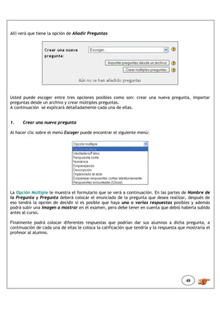 Allí verá que tiene la opción de Añadir Preguntas




Usted puede escoger entre tres opciones posibles como son: crear una nueva pregunta, importar
preguntas desde un archivo y crear múltiples preguntas.
A continuación se explicará detalladamente cada una de ellas.


1.    Crear una nueva pregunta

Al hacer clic sobre el menú Escoger puede encontrar el siguiente menú:




La Opción Múltiple le muestra el formulario que se verá a continuación. En las partes de Nombre de
la Pregunta y Pregunta deberá colocar el enunciado de la pregunta que desea realizar, después de
eso tendrá la opción de decidir si es posible que haya una o varias respuestas posibles y además
podrá subir una imagen a mostrar en el examen, pero debe tener en cuenta que debió haberla subido
antes al curso.

Finalmente podrá colocar diferentes respuestas que podrían dar sus alumnos a dicha pregunta, a
continuación de cada una de ellas le coloca la calificación que tendría y la respuesta que mostraría el
profesor al alumno.




                                                                                          48
 