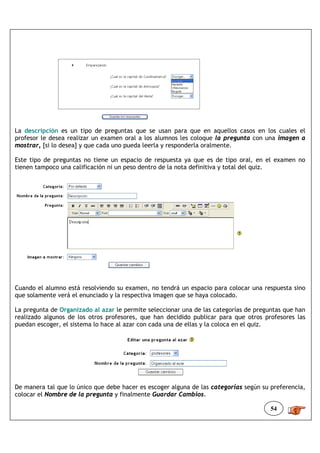 La descripción es un tipo de preguntas que se usan para que en aquellos casos en los cuales el
profesor le desea realizar un examen oral a los alumnos les coloque la pregunta con una imagen a
mostrar, [si lo desea] y que cada uno pueda leerla y responderla oralmente.

Este tipo de preguntas no tiene un espacio de respuesta ya que es de tipo oral, en el examen no
tienen tampoco una calificación ni un peso dentro de la nota definitiva y total del quiz.




Cuando el alumno está resolviendo su examen, no tendrá un espacio para colocar una respuesta sino
que solamente verá el enunciado y la respectiva imagen que se haya colocado.

La pregunta de Organizado al azar le permite seleccionar una de las categorías de preguntas que han
realizado algunos de los otros profesores, que han decidido publicar para que otros profesores las
puedan escoger, el sistema lo hace al azar con cada una de ellas y la coloca en el quiz.




De manera tal que lo único que debe hacer es escoger alguna de las categorías según su preferencia,
colocar el Nombre de la pregunta y finalmente Guardar Cambios.

                                                                                       54
 
