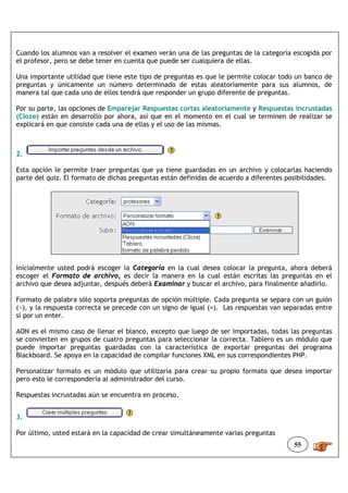 Cuando los alumnos van a resolver el examen verán una de las preguntas de la categoría escogida por
el profesor, pero se debe tener en cuenta que puede ser cualquiera de ellas.

Una importante utilidad que tiene este tipo de preguntas es que le permite colocar todo un banco de
preguntas y únicamente un número determinado de estas aleatoriamente para sus alumnos, de
manera tal que cada uno de ellos tendrá que responder un grupo diferente de preguntas.

Por su parte, las opciones de Emparejar Respuestas cortas aleatoriamente y Respuestas incrustadas
(Cloze) están en desarrollo por ahora, así que en el momento en el cual se terminen de realizar se
explicará en que consiste cada una de ellas y el uso de las mismas.



2.

Esta opción le permite traer preguntas que ya tiene guardadas en un archivo y colocarlas haciendo
parte del quiz. El formato de dichas preguntas están definidas de acuerdo a diferentes posibilidades.




Inicialmente usted podrá escoger la Categoría en la cual desea colocar la pregunta, ahora deberá
escoger el Formato de archivo, es decir la manera en la cual están escritas las preguntas en el
archivo que desea adjuntar, después deberá Examinar y buscar el archivo, para finalmente añadirlo.

Formato de palabra sólo soporta preguntas de opción múltiple. Cada pregunta se separa con un guión
(~), y la respuesta correcta se precede con un signo de igual (=). Las respuestas van separadas entre
sí por un enter.

AON es el mismo caso de llenar el blanco, excepto que luego de ser importadas, todas las preguntas
se convierten en grupos de cuatro preguntas para seleccionar la correcta. Tablero es un módulo que
puede importar preguntas guardadas con la característica de exportar preguntas del programa
Blackboard. Se apoya en la capacidad de compilar funciones XML en sus correspondientes PHP.

Personalizar formato es un módulo que utilizaría para crear su propio formato que desea importar
pero esto le correspondería al administrador del curso.

Respuestas incrustadas aún se encuentra en proceso.


3.

Por último, usted estará en la capacidad de crear simultáneamente varias preguntas
                                                                                        55
 