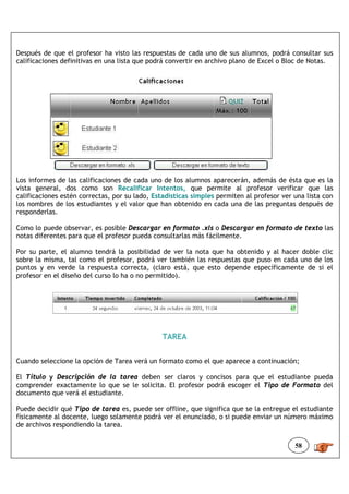 Después de que el profesor ha visto las respuestas de cada uno de sus alumnos, podrá consultar sus
calificaciones definitivas en una lista que podrá convertir en archivo plano de Excel o Bloc de Notas.




Los informes de las calificaciones de cada uno de los alumnos aparecerán, además de ésta que es la
vista general, dos como son Recalificar Intentos, que permite al profesor verificar que las
calificaciones estén correctas, por su lado, Estadísticas simples permiten al profesor ver una lista con
los nombres de los estudiantes y el valor que han obtenido en cada una de las preguntas después de
responderlas.

Como lo puede observar, es posible Descargar en formato .xls o Descargar en formato de texto las
notas diferentes para que el profesor pueda consultarlas más fácilmente.

Por su parte, el alumno tendrá la posibilidad de ver la nota que ha obtenido y al hacer doble clic
sobre la misma, tal como el profesor, podrá ver también las respuestas que puso en cada uno de los
puntos y en verde la respuesta correcta, (claro está, que esto depende específicamente de si el
profesor en el diseño del curso lo ha o no permitido).




                                               TAREA


Cuando seleccione la opción de Tarea verá un formato como el que aparece a continuación;

El Título y Descripción de la tarea deben ser claros y concisos para que el estudiante pueda
comprender exactamente lo que se le solicita. El profesor podrá escoger el Tipo de Formato del
documento que verá el estudiante.

Puede decidir qué Tipo de tarea es, puede ser offline, que significa que se la entregue el estudiante
físicamente al docente, luego solamente podrá ver el enunciado, o si puede enviar un número máximo
de archivos respondiendo la tarea.


                                                                                           58
 