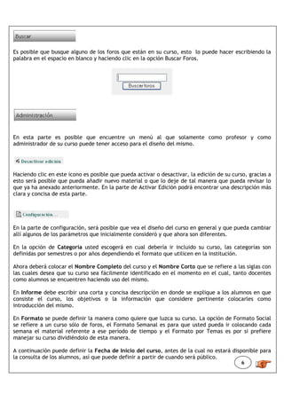 Es posible que busque alguno de los foros que están en su curso, esto lo puede hacer escribiendo la
palabra en el espacio en blanco y haciendo clic en la opción Buscar Foros.




En esta parte es posible que encuentre un menú al que solamente como profesor y como
administrador de su curso puede tener acceso para el diseño del mismo.




Haciendo clic en este icono es posible que pueda activar o desactivar, la edición de su curso, gracias a
esto será posible que pueda añadir nuevo material o que lo deje de tal manera que pueda revisar lo
que ya ha anexado anteriormente. En la parte de Activar Edición podrá encontrar una descripción más
clara y concisa de esta parte.




En la parte de configuración, será posible que vea el diseño del curso en general y que pueda cambiar
allí algunos de los parámetros que inicialmente consideró y que ahora son diferentes.

En la opción de Categoría usted escogerá en cual debería ir incluido su curso, las categorías son
definidas por semestres o por años dependiendo el formato que utilicen en la institución.

Ahora deberá colocar el Nombre Completo del curso y el Nombre Corto que se refiere a las siglas con
las cuales desea que su curso sea fácilmente identificado en el momento en el cual, tanto docentes
como alumnos se encuentren haciendo uso del mismo.

En Informe debe escribir una corta y concisa descripción en donde se explique a los alumnos en que
consiste el curso, los objetivos o la información que considere pertinente colocarles como
introducción del mismo.

En Formato se puede definir la manera como quiere que luzca su curso. La opción de Formato Social
se refiere a un curso sólo de foros, el Formato Semanal es para que usted pueda ir colocando cada
semana el material referente a ese período de tiempo y el Formato por Temas es por si prefiere
manejar su curso dividiéndolo de esta manera.

A continuación puede definir la Fecha de Inicio del curso, antes de la cual no estará disponible para
la consulta de los alumnos, así que puede definir a partir de cuando será público.
                                                                                          6
 