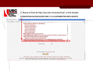 3. Busca al final de http://ubc.edu.mx/aulavirtual/, el link titulado
LICENCIATURA EN EDUCACIÓN FASE 2’13-2 CUATRIMESTRE MAYO AGOSTO
 