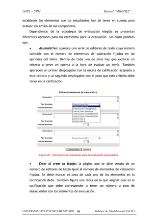 GATE – UPM

Manual “MOODLE”

establecer los elementos que los estudiantes han de tener en cuenta para
evaluar los envíos de sus compañeros.
Dependiendo de la estrategia de evaluación elegida se presentan
diferentes opciones para los elementos para la evaluación. Los casos posibles
son:
•

Acumulativa: aparece una serie de editores de texto cuyo número

coincide con el número de elementos de valoración fijados en las
opciones del taller. Dentro de cada uno de ellos hay que explicar un
criterio a tener en cuenta a la hora de evaluar un envío. También
aparecen un primer desplegable con la escala de calificación asignada a
este criterio y un segundo desplegable con el peso que este criterio debe
tener en la calificación.

Figura 81. Elementos de valoración para la evaluación acumulativa

•

Error al crear la franja: la página que se abre consta de un

número de editores de texto igual al número de elementos de valoración
fijados. Se debe marcar el peso de cada uno de los elementos en la
calificación dada. También figura una tabla en la que asignar cual es la
calificación que debe corresponder a tener un número u otro de
desacuerdos con los elementos de evaluación.

UNIVERSIDAD POLITÉCNICA DE MADRID

99

Gabinete de Tele-Educación (GATE)

 