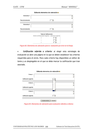 GATE – UPM

Manual “MOODLE”

Figura 82. Elementos de valoración para la evaluación por error en la franja.

•

Calificación referida a criterio: al elegir esta estrategia de

evaluación se abre una página en la que se deben establecer los criterios
requeridos para el envío. Para cada criterio hay disponibles un editor de
texto y un desplegable en el que se debe marcar la calificación que trae
asociada.

Figura 83. Elementos de valoración para evaluación referida a criterios

UNIVERSIDAD POLITÉCNICA DE MADRID 100

Gabinete de Tele-Educación (GATE)

 