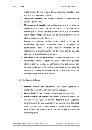 GATE – UPM

Manual “MOODLE”
negativos. Por defecto el valor de una respuesta correcta es uno
y cero si la respuesta es errónea.

• Calificación máxima: calificación obtenible al completar la
lección ( de 0 a 100).
• El alumno puede repetir: esta opción determina si los alumnos
pueden acceder a la lección más de una vez. El profesor puede
decidir que la lección contiene material en el que los alumnos
deben hacer hincapié, en cuyo caso se debería permitir que el
alumno pudiera acceder de nuevo.
Cuando a los alumnos se les permite repetir la lección, la
calificación

registrada

calificaciones,

bien

al

corresponde
mejor

bien

resultado

al

promedio

obtenido

en

de
las

repeticiones. El siguiente parámetro determina cuál de esas dos
alternativas de calificación se utilizará.
• Tratamiento de las repeticiones: cuando se permite a los
estudiantes retomar o repetir la lección, esta opción permite
elegir al profesor la clase de calificación final del alumno, por
ejemplo, en la página de calificaciones. Puede ser la media, la
primera o la mejor calificación de las obtenidas en todos los
intentos o repeticiones de la lección.
11.2.3. Control de flujo:
• Permitir revisión del estudiante: esta opción permite al
estudiante volver atrás para cambiar sus respuestas
• Mostrar botón Revisar: después de una respuesta incorrecta.
• Número máximo de intentos: representa el número máximo de
intentos de los que un alumno dispondrá para responder
satisfactoriamente una pregunta. Si un alumno tiene dificultad
para contestar una pregunta corta o numérica podrá realizar
este número de intentos antes de que le sea mostrada la
siguiente página.

UNIVERSIDAD POLITÉCNICA DE MADRID 108

Gabinete de Tele-Educación (GATE)

 