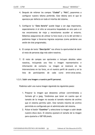GATE – UPM

Manual “MOODLE”

4. Después de rellenar los campos “Ciudad” y “País”, pasaremos a
configurar nuestro idioma preferido. Este idioma será el que le
aparezca por defecto en todo el interfaz del sistema.
5. Configurar la “Zona horaria” puede llegar a ser algo importante,
especialmente sí el sitio se encuentra hospedado en otro país o si
nos encontramos de viaje y necesitamos acceder al entorno.
Debemos asegurarnos de utilizar la hora local y no la del servidor o
podremos llegar a llevarnos ingratas sorpresas (como perderse una
sesión de chat programada).
6. El campo de texto “Descripción” nos ofrece la oportunidad de decir
al resto de personas algo más sobre nosotros.
7. El resto de campos son opcionales e incluyen detalles sobre
nosotros,

incluyendo

información

de

una

foto

contacto.

La

o

imagen

imagen

se

representativa
mostrará

en

e
las

intervenciones en los foros, en el nuestro perfil de usuario y en la
lista

de

participantes

de

cada

curso

entre otras zonas.

1.3.1. Subir una imagen a nuestro perfil personal.
Podemos subir una nueva imagen siguiendo los siguientes pasos:
1. Preparar la imagen que deseamos utilizar convirtiéndola a
formato gif o jpeg. Tendremos que tener en cuenta que el
tamaño de la imagen no exceda el tamaño máximo de archivo
que el sistema permita subir. Este tamaño máximo de archivo
permitido es configurado por el administrador del sistema.
2. Pulsar el botón “Examinar” y seleccionar la imagen a subir desde
nuestro disco duro. El sistema ajustará el tamaño de la imagen
para ajustarla a 100*100 pixels.

UNIVERSIDAD POLITÉCNICA DE MADRID

10

Gabinete de Tele-Educación (GATE)

 
